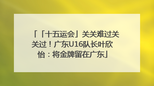 「十五运会」关关难过关关过！广东U16队长叶欣怡：将金牌留在广东