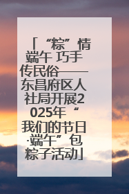 “粽”情端午 巧手传民俗——东昌府区人社局开展2025年“我们的节日·端午”包粽子活动