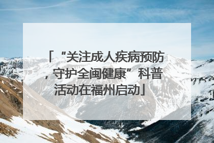 “关注成人疾病预防，守护全闽健康”科普活动在福州启动