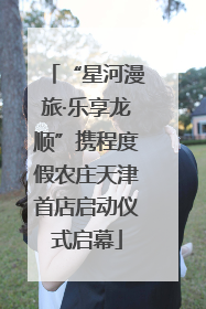 “星河漫旅·乐享龙顺”携程度假农庄天津首店启动仪式启幕