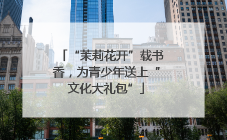 “茉莉花开”载书香，为青少年送上“文化大礼包”