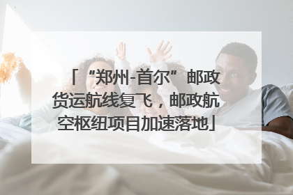 “郑州-首尔”邮政货运航线复飞，邮政航空枢纽项目加速落地