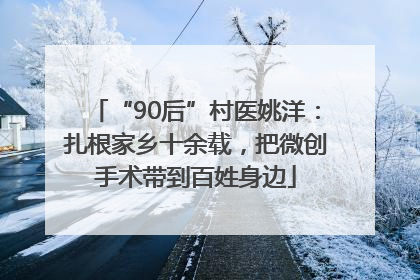 “90后”村医姚洋：扎根家乡十余载，把微创手术带到百姓身边
