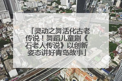 灵动之舞活化古老传说！舞蹈儿童剧《石老人传说》以创新姿态讲好青岛故事