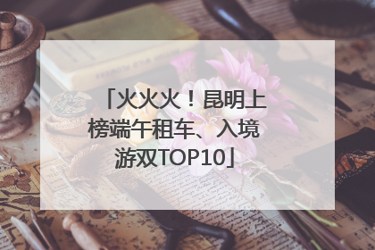 火火火！昆明上榜端午租车、入境游双TOP10