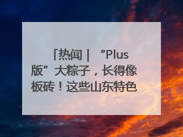 热闻｜“Plus版”大粽子，长得像板砖！这些山东特色粽子你吃过吗？