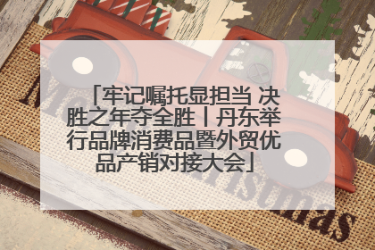 牢记嘱托显担当 决胜之年夺全胜丨丹东举行品牌消费品暨外贸优品产销对接大会