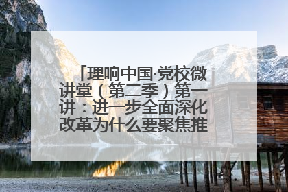 理响中国·党校微讲堂（第二季）第一讲：进一步全面深化改革为什么要聚焦推进中国式现代化