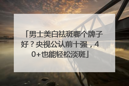 男士美白祛斑哪个牌子好？央视公认前十强，40+也能轻松淡斑