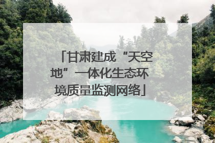 甘肃建成“天空地”一体化生态环境质量监测网络
