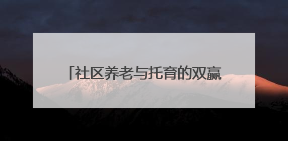 社区养老与托育的双赢探索——“共享奶奶”与孩童的“朝夕相伴”