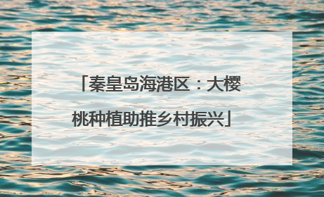 秦皇岛海港区：大樱桃种植助推乡村振兴