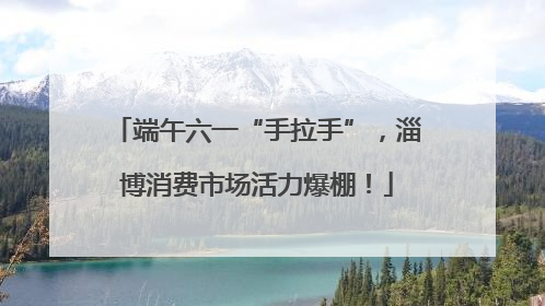 端午六一“手拉手”，淄博消费市场活力爆棚！