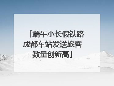 端午小长假铁路成都车站发送旅客数量创新高