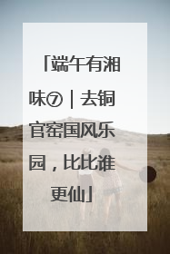 端午有湘味⑦｜去铜官窑国风乐园，比比谁更仙