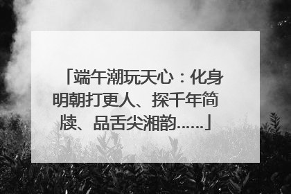 端午潮玩天心：化身明朝打更人、探千年简牍、品舌尖湘韵……