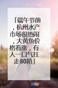 端午节前，杭州水产市场很热闹，大黄鱼价格看涨，有人一口气扛走80箱