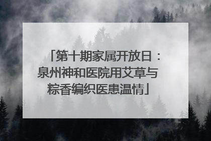 第十期家属开放日：泉州神和医院用艾草与粽香编织医患温情
