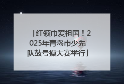 红领巾爱祖国！2025年青岛市少先队鼓号操大赛举行