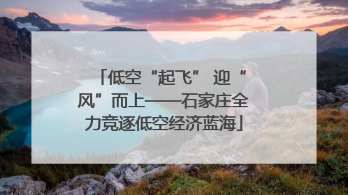 低空“起飞” 迎“风”而上——石家庄全力竞逐低空经济蓝海