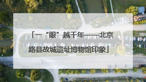 一“眼”越千年——北京路县故城遗址博物馆印象