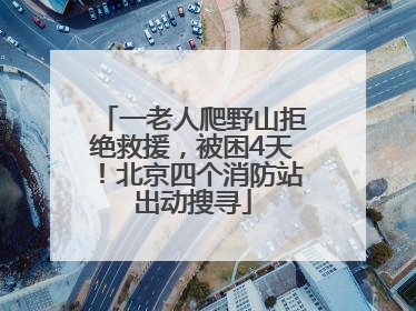 一老人爬野山拒绝救援，被困4天！北京四个消防站出动搜寻