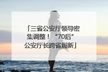 三省公安厅领导密集调整！“70后”公安厅长跨省履新