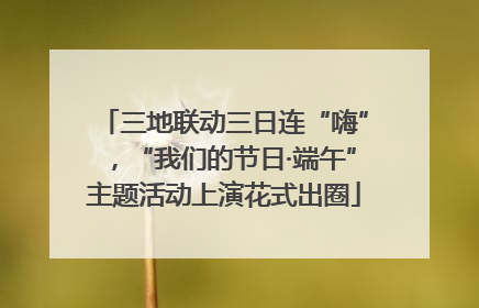 三地联动三日连“嗨”，“我们的节日·端午”主题活动上演花式出圈