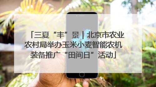 三夏“丰”景｜北京市农业农村局举办玉米小麦智能农机装备推广“田间日”活动