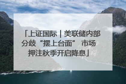 上证国际｜美联储内部分歧“摆上台面” 市场押注秋季开启降息