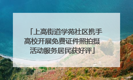 上高街道学苑社区携手高校开展免费证件照拍摄活动服务居民获好评