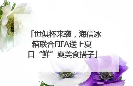 世俱杯来袭，海信冰箱联合FIFA送上夏日“鲜”爽美食搭子