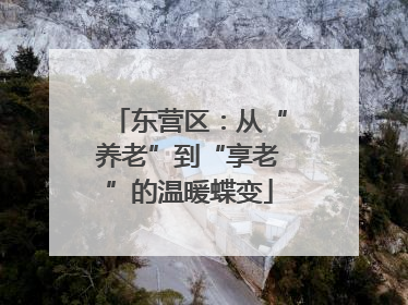 东营区：从“养老”到“享老”的温暖蝶变