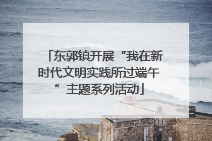 东郭镇开展“我在新时代文明实践所过端午”主题系列活动