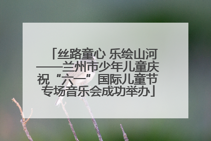 丝路童心 乐绘山河——兰州市少年儿童庆祝“六一”国际儿童节专场音乐会成功举办