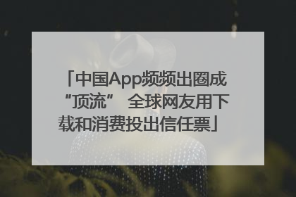 中国App频频出圈成“顶流” 全球网友用下载和消费投出信任票