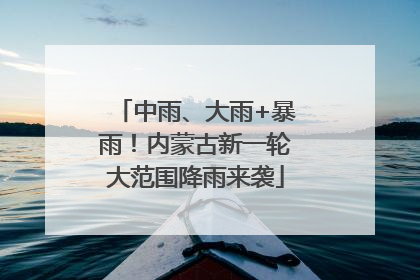 中雨、大雨+暴雨！内蒙古新一轮大范围降雨来袭