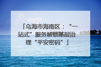 乌海市海南区：“一站式”服务解锁基层治理“平安密码”