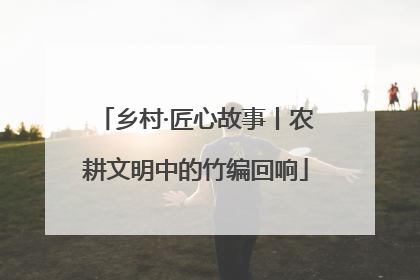 乡村·匠心故事丨农耕文明中的竹编回响