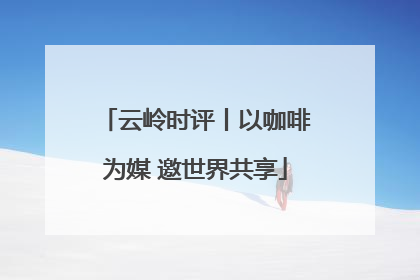 云岭时评丨以咖啡为媒 邀世界共享