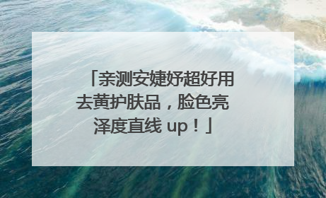 亲测安婕妤超好用去黄护肤品，脸色亮泽度直线 up！