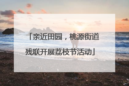 亲近田园，桃源街道残联开展荔枝节活动