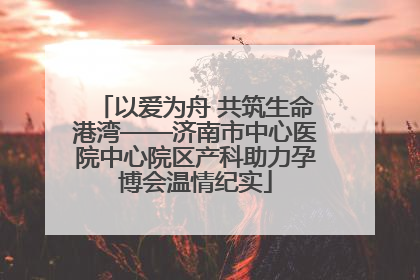 以爱为舟 共筑生命港湾——济南市中心医院中心院区产科助力孕博会温情纪实