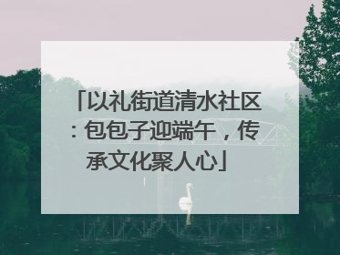 以礼街道清水社区：包包子迎端午，传承文化聚人心