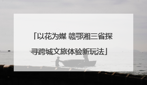 以花为媒 赣鄂湘三省探寻跨城文旅体验新玩法