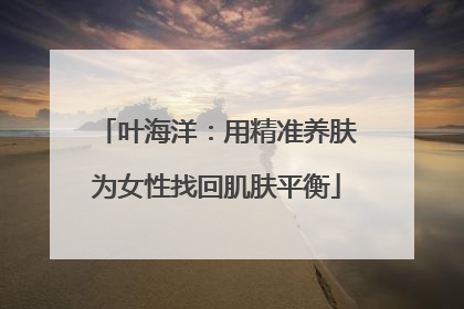 叶海洋：用精准养肤为女性找回肌肤平衡