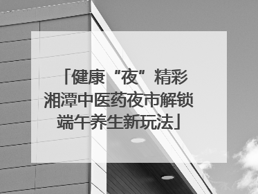 健康“夜”精彩 湘潭中医药夜市解锁端午养生新玩法