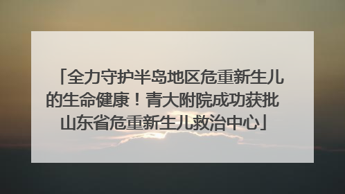 全力守护半岛地区危重新生儿的生命健康！青大附院成功获批山东省危重新生儿救治中心