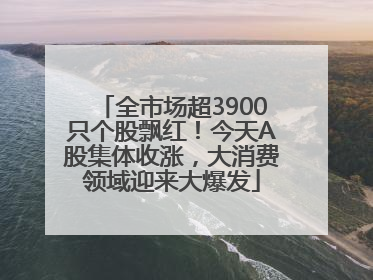全市场超3900只个股飘红！今天A股集体收涨，大消费领域迎来大爆发