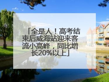 全是人！高考结束后威海站迎来客流小高峰，同比增长20%以上